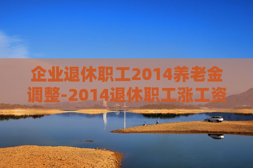 企业退休职工2014养老金调整-2014退休职工涨工资方案