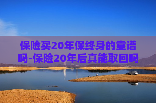 保险买20年保终身的靠谱吗-保险20年后真能取回吗