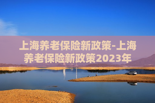 上海养老保险新政策-上海养老保险新政策2023年