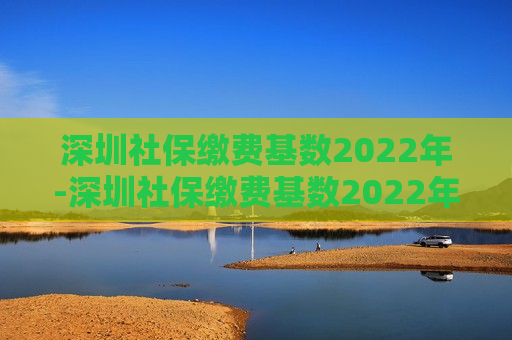 深圳社保缴费基数2022年-深圳社保缴费基数2022年7月