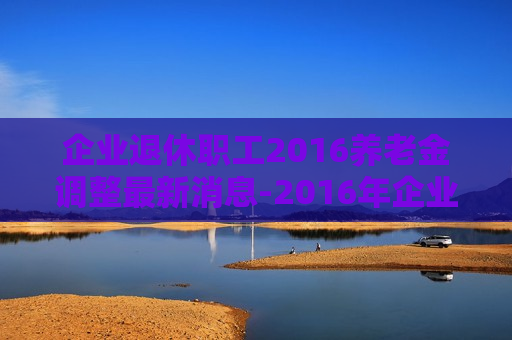 企业退休职工2016养老金调整最新消息-2016年企业退休职工