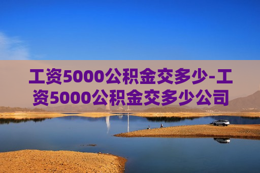 工资5000公积金交多少-工资5000公积金交多少公司交多少