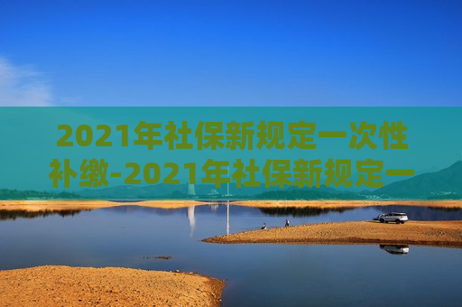 2021年社保新规定一次性补缴-2021年社保新规定一次性补缴多少钱