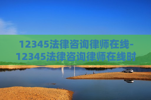 12345法律咨询律师在线-12345法律咨询律师在线时间