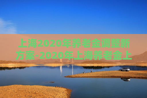 上海2020年养老金调整新方案-2020年上海养老金上调方案公布