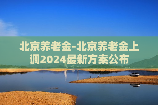 北京养老金-北京养老金上调2024最新方案公布