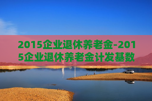 2015企业退休养老金-2015企业退休养老金计发基数