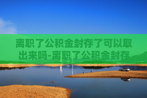 离职了公积金封存了可以取出来吗-离职了公积金封存了可以取出来吗异地