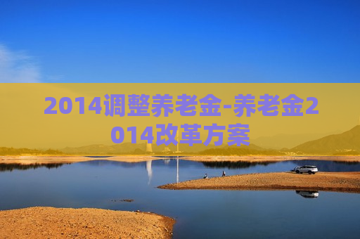 2014调整养老金-养老金2014改革方案