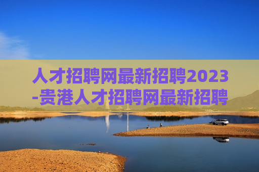 人才招聘网最新招聘2023-贵港人才招聘网最新招聘2023