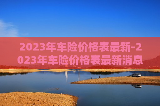 2023年车险价格表最新-2023年车险价格表最新消息