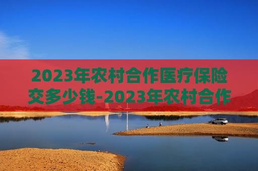 2023年农村合作医疗保险交多少钱-2023年农村合作医疗保险交多少钱呢