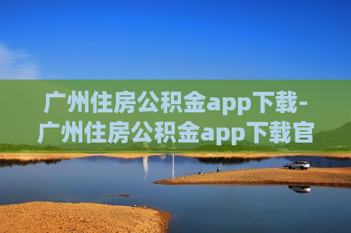 广州住房公积金app下载-广州住房公积金app下载官网