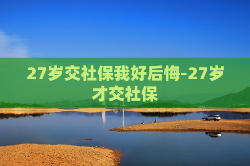 27岁交社保我好后悔-27岁才交社保