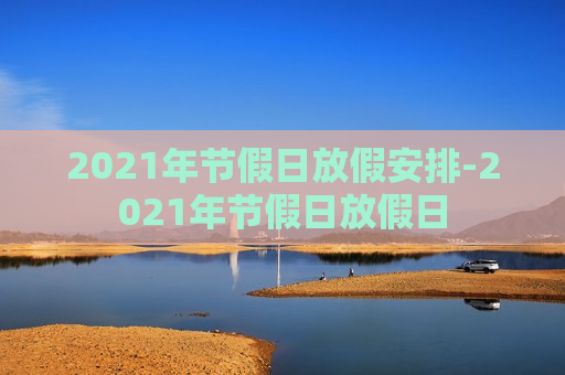 2021年节假日放假安排-2021年节假日放假日