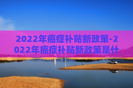 2022年癌症补贴新政策-2022年癌症补贴新政策是什么