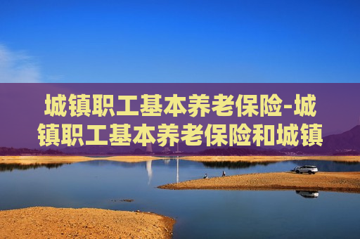 城镇职工基本养老保险-城镇职工基本养老保险和城镇职工基本医疗保险区别