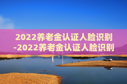 2022养老金认证人脸识别-2022养老金认证人脸识别怎么弄