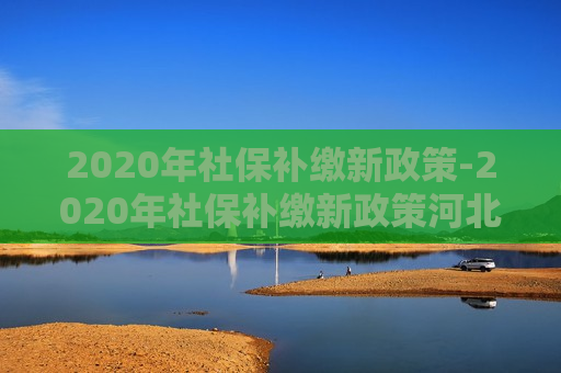 2020年社保补缴新政策-2020年社保补缴新政策河北省