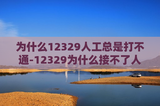 为什么12329人工总是打不通-12329为什么接不了人工