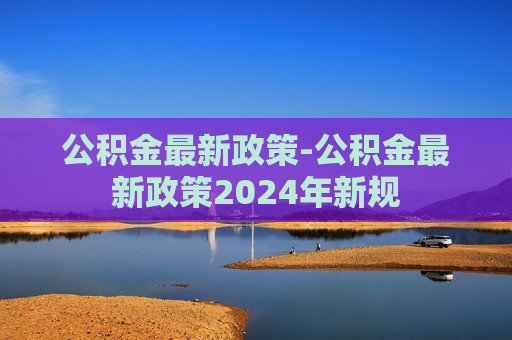 公积金最新政策-公积金最新政策2024年新规