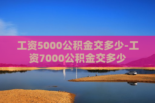 工资5000公积金交多少-工资7000公积金交多少