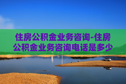 住房公积金业务咨询-住房公积金业务咨询电话是多少