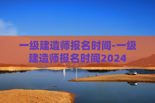 一级建造师报名时间-一级建造师报名时间2024