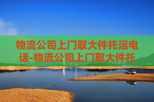 物流公司上门取大件托运电话-物流公司上门取大件托运哪个便宜