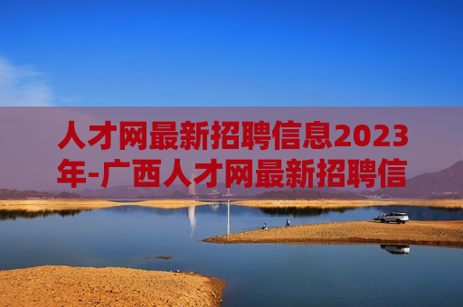 人才网最新招聘信息2023年-广西人才网最新招聘信息2023年