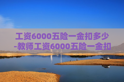 工资6000五险一金扣多少-教师工资6000五险一金扣多少