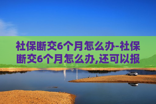 社保断交6个月怎么办-社保断交6个月怎么办,还可以报销吗