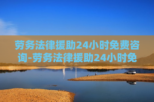 劳务法律援助24小时免费咨询-劳务法律援助24小时免费咨询电话