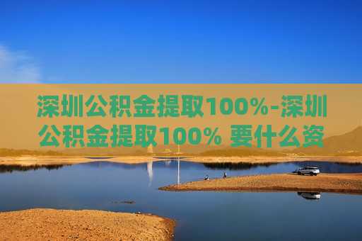 深圳公积金提取100%-深圳公积金提取100% 要什么资料