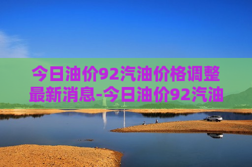 今日油价92汽油价格调整最新消息-今日油价92汽油价格多少