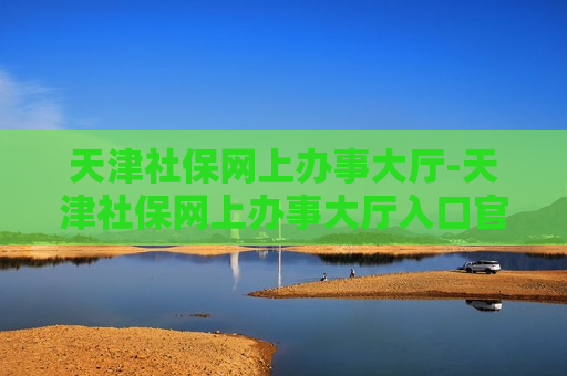 天津社保网上办事大厅-天津社保网上办事大厅入口官网