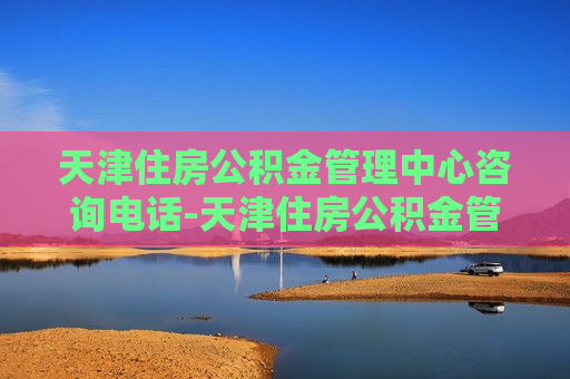 天津住房公积金管理中心咨询电话-天津住房公积金管理中心咨询电话是多少