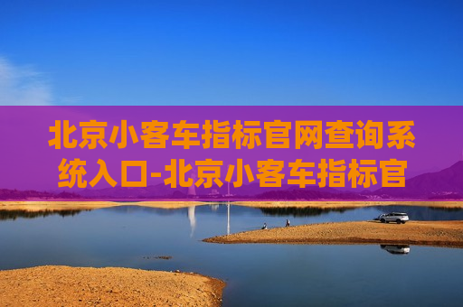 北京小客车指标官网查询系统入口-北京小客车指标官网查询系统入口进不去?