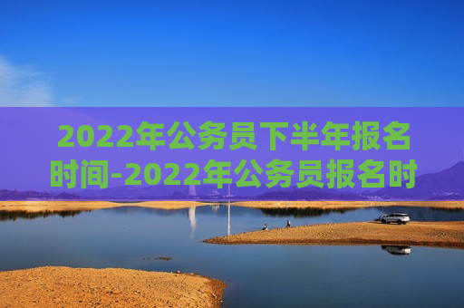 2022年公务员下半年报名时间-2022年公务员报名时间及条件