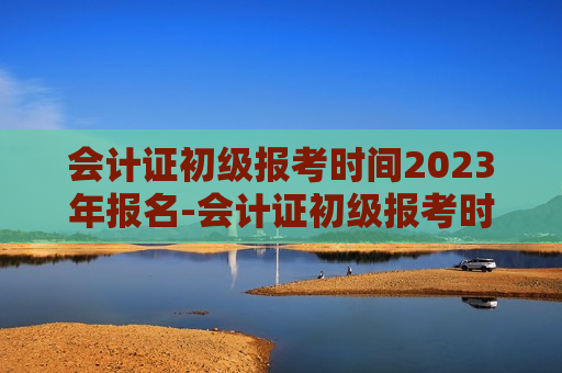 会计证初级报考时间2023年报名-会计证初级报考时间2023年报名官网