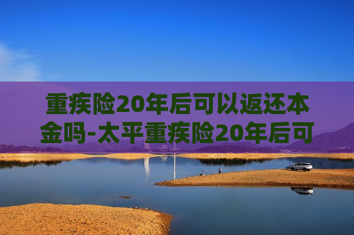 重疾险20年后可以返还本金吗-太平重疾险20年后可以返还本金吗