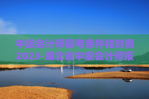 中级会计师报考条件和时间2023-湖北省中级会计师报考条件和时间2023