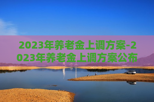 2023年养老金上调方案-2023年养老金上调方案公布