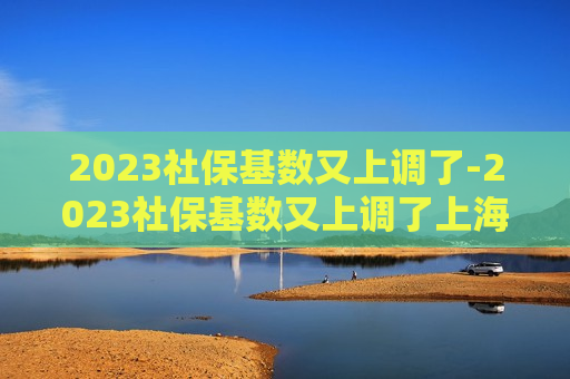 2023社保基数又上调了-2023社保基数又上调了上海