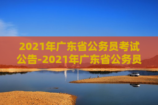 2021年广东省公务员考试公告-2021年广东省公务员考试公告时间