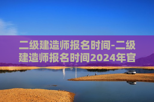 二级建造师报名时间-二级建造师报名时间2024年官网