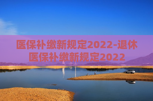 医保补缴新规定2022-退休医保补缴新规定2022