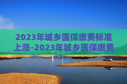 2023年城乡医保缴费标准上涨-2023年城乡医保缴费标准上涨990元?