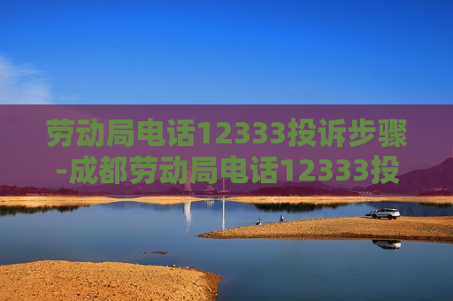 劳动局电话12333投诉步骤-成都劳动局电话12333投诉步骤