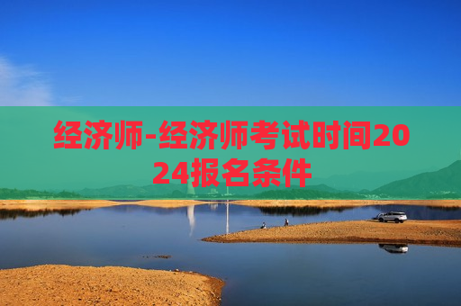 经济师-经济师考试时间2024报名条件